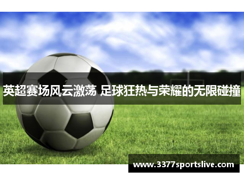 英超赛场风云激荡 足球狂热与荣耀的无限碰撞